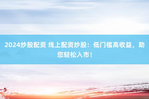 2024炒股配资 线上配资炒股：低门槛高收益，助您轻松入市！