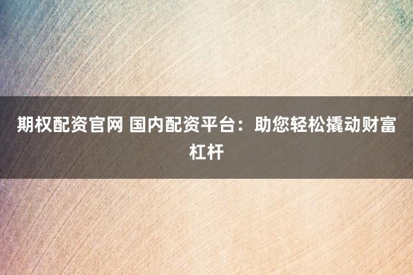 期权配资官网 国内配资平台：助您轻松撬动财富杠杆