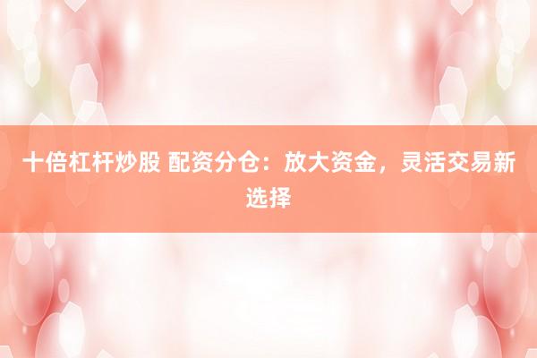 十倍杠杆炒股 配资分仓：放大资金，灵活交易新选择