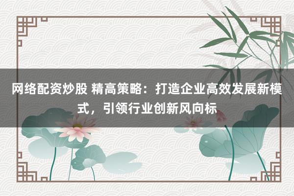 网络配资炒股 精高策略：打造企业高效发展新模式，引领行业创新风向标