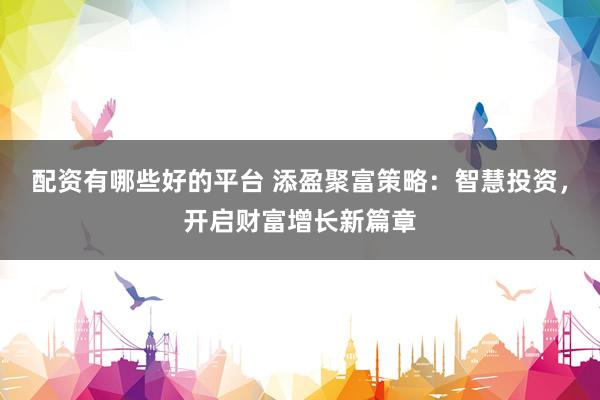 配资有哪些好的平台 添盈聚富策略：智慧投资，开启财富增长新篇章