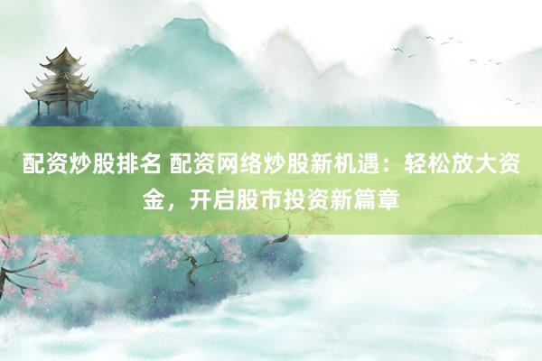 配资炒股排名 配资网络炒股新机遇：轻松放大资金，开启股市投资新篇章