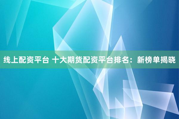 线上配资平台 十大期货配资平台排名：新榜单揭晓