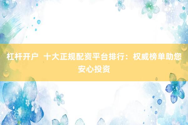 杠杆开户  十大正规配资平台排行：权威榜单助您安心投资