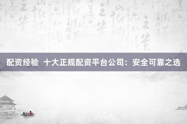 配资经验  十大正规配资平台公司：安全可靠之选