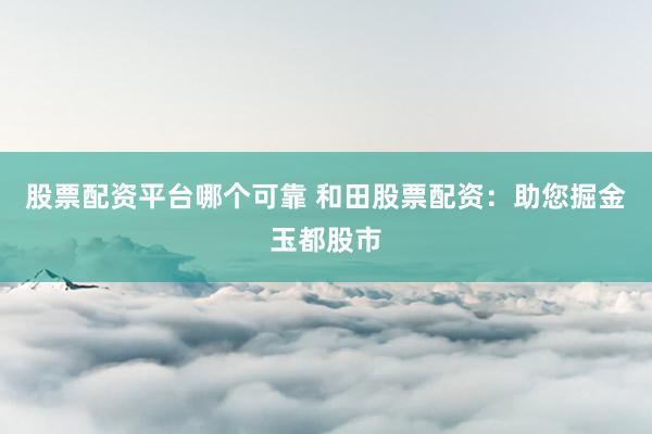 股票配资平台哪个可靠 和田股票配资：助您掘金玉都股市