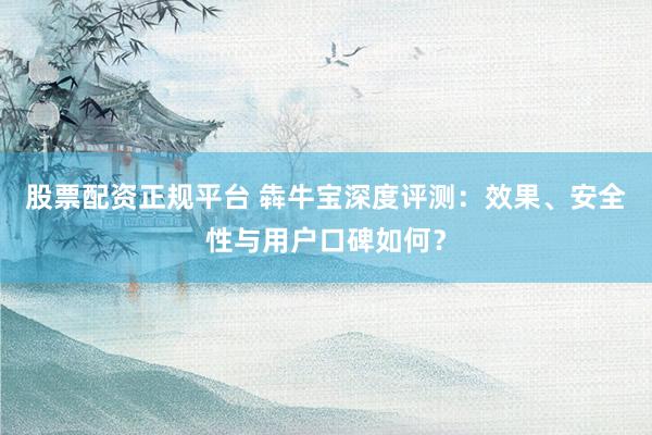 股票配资正规平台 犇牛宝深度评测：效果、安全性与用户口碑如何？