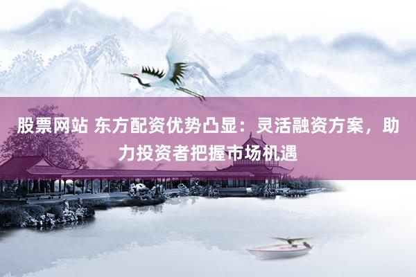 股票网站 东方配资优势凸显：灵活融资方案，助力投资者把握市场机遇