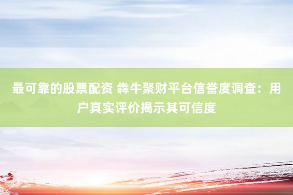 最可靠的股票配资 犇牛聚财平台信誉度调查：用户真实评价揭示其可信度