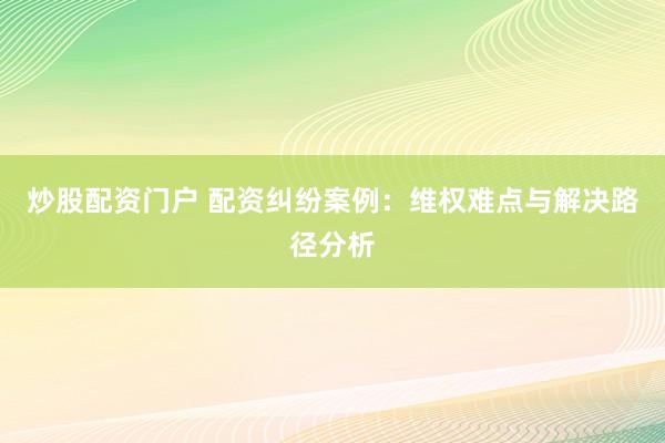 炒股配资门户 配资纠纷案例：维权难点与解决路径分析