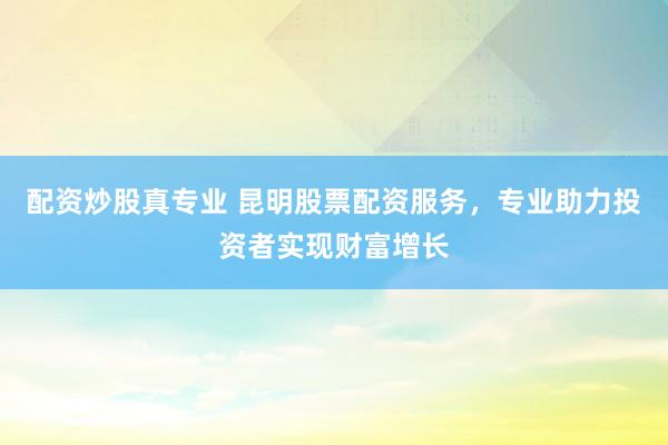 配资炒股真专业 昆明股票配资服务，专业助力投资者实现财富增长