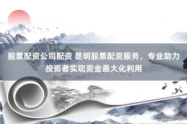 股票配资公司配资 昆明股票配资服务，专业助力投资者实现资金最大化利用