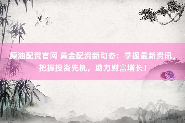 原油配资官网 黄金配资新动态：掌握最新资讯，把握投资先机，助力财富增长！