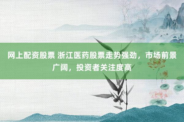 网上配资股票 浙江医药股票走势强劲，市场前景广阔，投资者关注度高
