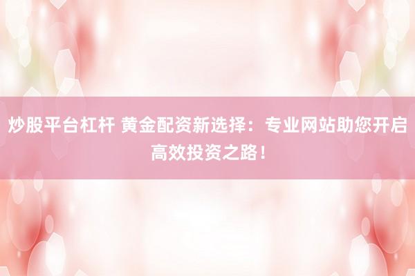 炒股平台杠杆 黄金配资新选择：专业网站助您开启高效投资之路！
