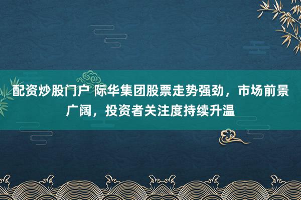 配资炒股门户 际华集团股票走势强劲，市场前景广阔，投资者关注度持续升温