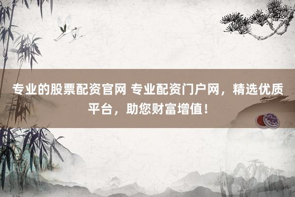 专业的股票配资官网 专业配资门户网，精选优质平台，助您财富增值！