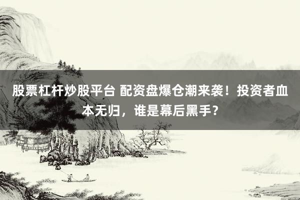股票杠杆炒股平台 配资盘爆仓潮来袭！投资者血本无归，谁是幕后黑手？
