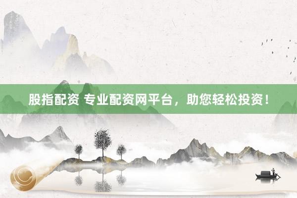 股指配资 专业配资网平台，助您轻松投资！