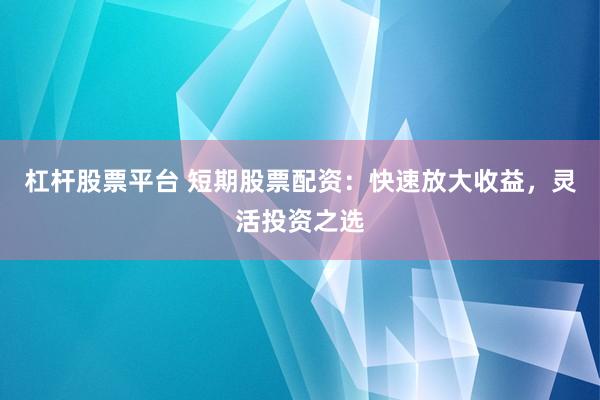 杠杆股票平台 短期股票配资：快速放大收益，灵活投资之选