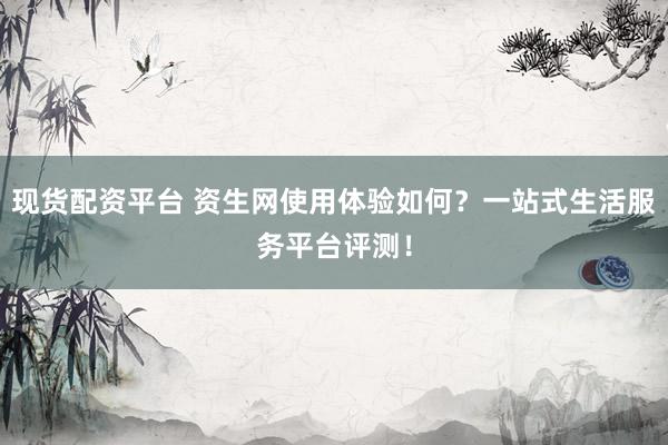 现货配资平台 资生网使用体验如何？一站式生活服务平台评测！