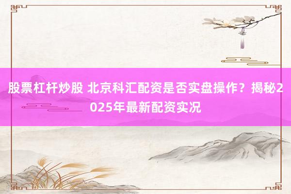股票杠杆炒股 北京科汇配资是否实盘操作？揭秘2025年最新配资实况