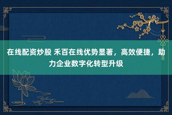 在线配资炒股 禾百在线优势显著，高效便捷，助力企业数字化转型升级
