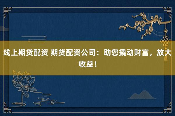 线上期货配资 期货配资公司：助您撬动财富，放大收益！