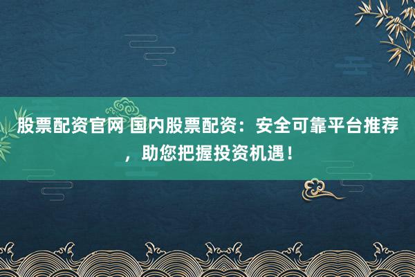 股票配资官网 国内股票配资：安全可靠平台推荐，助您把握投资机遇！