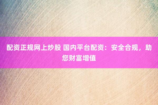 配资正规网上炒股 国内平台配资：安全合规，助您财富增值