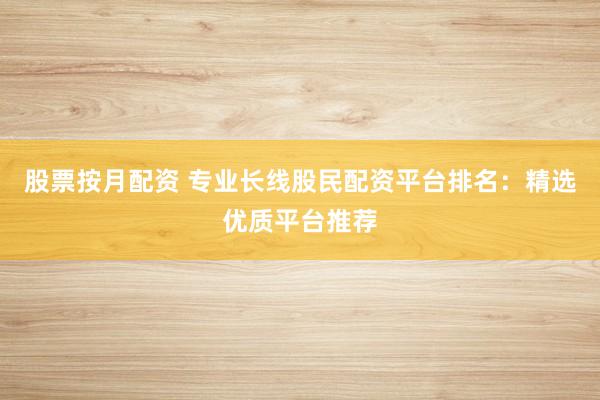 股票按月配资 专业长线股民配资平台排名：精选优质平台推荐