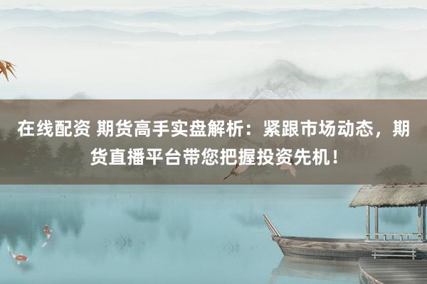 在线配资 期货高手实盘解析：紧跟市场动态，期货直播平台带您把握投资先机！
