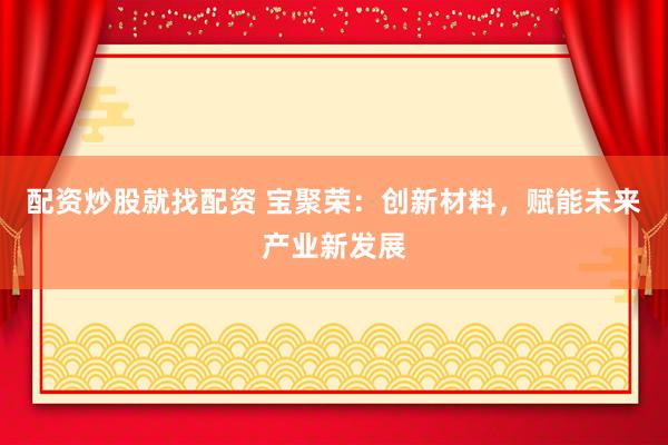 配资炒股就找配资 宝聚荣：创新材料，赋能未来产业新发展