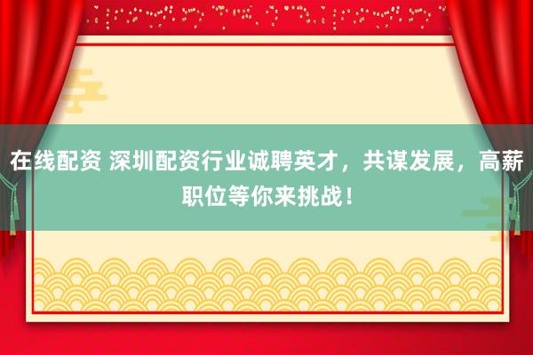 在线配资 深圳配资行业诚聘英才，共谋发展，高薪职位等你来挑战！