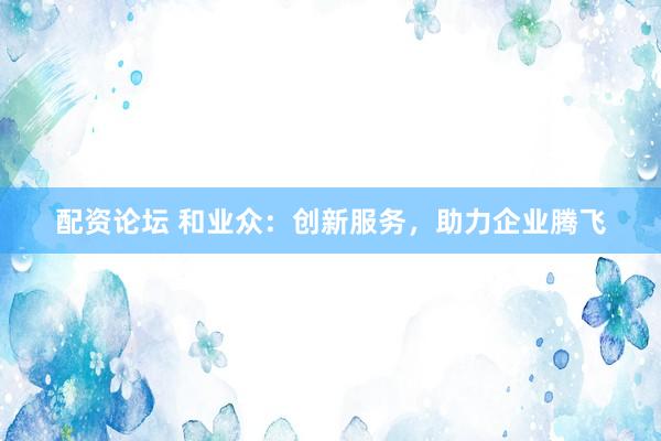 配资论坛 和业众：创新服务，助力企业腾飞