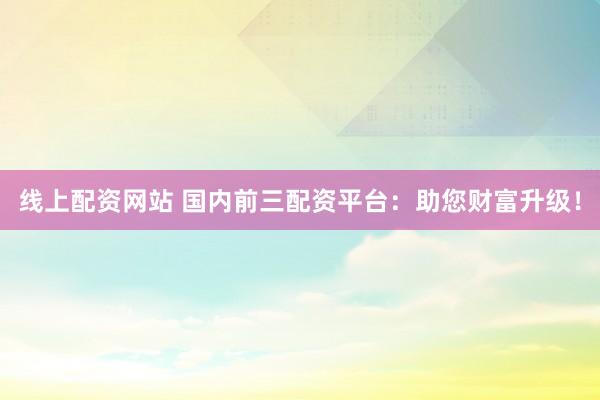 线上配资网站 国内前三配资平台：助您财富升级！