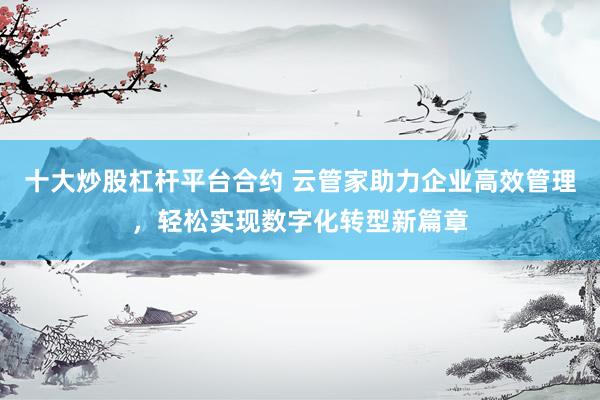 十大炒股杠杆平台合约 云管家助力企业高效管理，轻松实现数字化转型新篇章