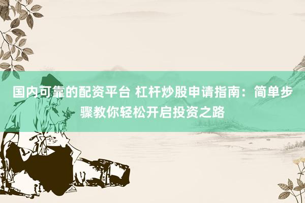 国内可靠的配资平台 杠杆炒股申请指南：简单步骤教你轻松开启投资之路