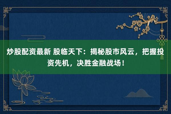 炒股配资最新 股临天下：揭秘股市风云，把握投资先机，决胜金融战场！