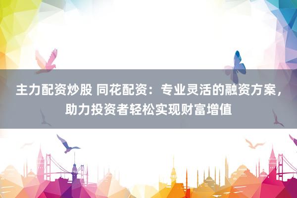 主力配资炒股 同花配资：专业灵活的融资方案，助力投资者轻松实现财富增值