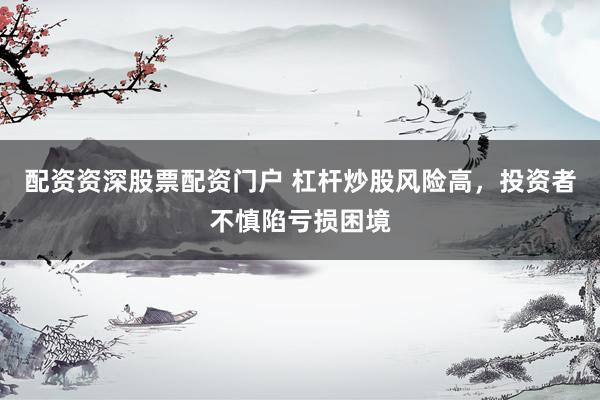 配资资深股票配资门户 杠杆炒股风险高，投资者不慎陷亏损困境