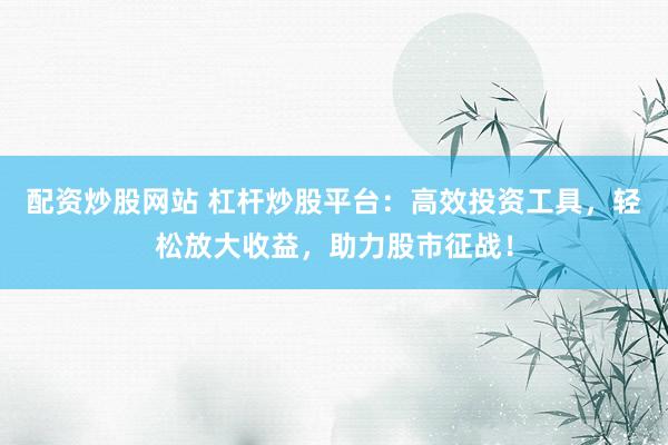 配资炒股网站 杠杆炒股平台：高效投资工具，轻松放大收益，助力股市征战！