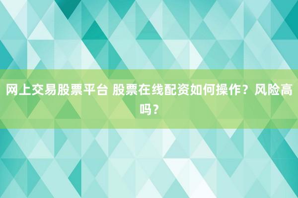 网上交易股票平台 股票在线配资如何操作？风险高吗？