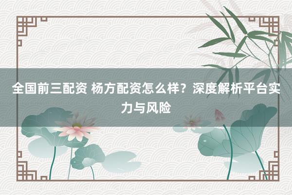 全国前三配资 杨方配资怎么样？深度解析平台实力与风险