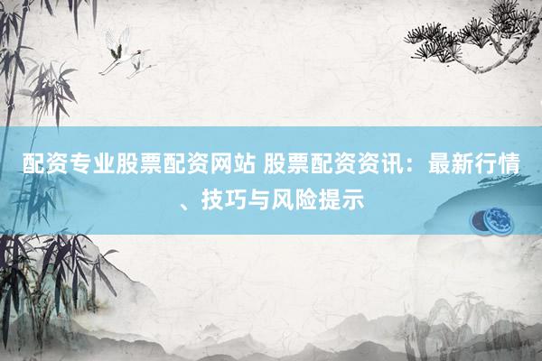 配资专业股票配资网站 股票配资资讯：最新行情、技巧与风险提示