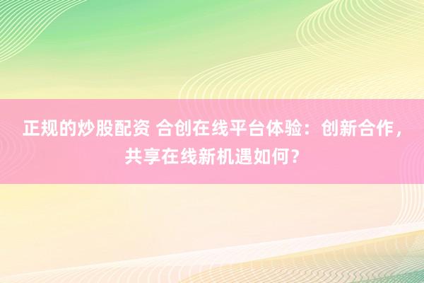正规的炒股配资 合创在线平台体验：创新合作，共享在线新机遇如何？
