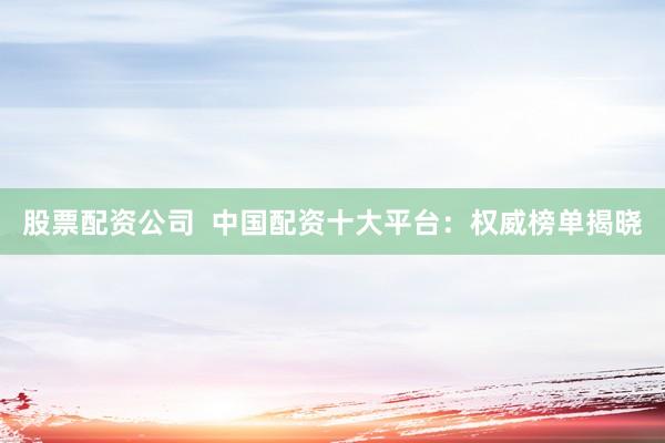 股票配资公司  中国配资十大平台：权威榜单揭晓