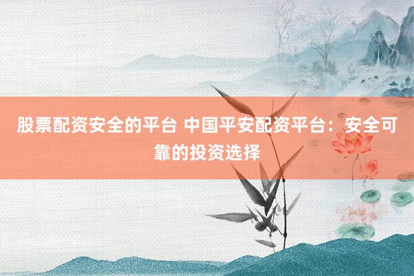 股票配资安全的平台 中国平安配资平台：安全可靠的投资选择