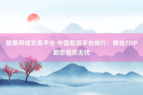 股票网络交易平台 中国配资平台排行：精选TOP助您投资无忧