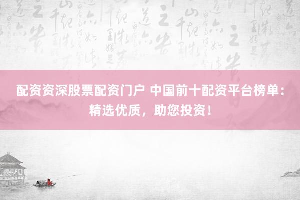 配资资深股票配资门户 中国前十配资平台榜单：精选优质，助您投资！